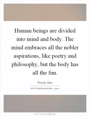 Human beings are divided into mind and body. The mind embraces all the nobler aspirations, like poetry and philosophy, but the body has all the fun Picture Quote #1