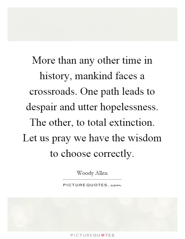 More than any other time in history, mankind faces a crossroads. One path leads to despair and utter hopelessness. The other, to total extinction. Let us pray we have the wisdom to choose correctly Picture Quote #1