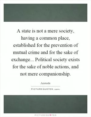 A state is not a mere society, having a common place, established for the prevention of mutual crime and for the sake of exchange... Political society exists for the sake of noble actions, and not mere companionship Picture Quote #1