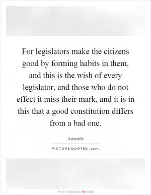 For legislators make the citizens good by forming habits in them, and this is the wish of every legislator, and those who do not effect it miss their mark, and it is in this that a good constitution differs from a bad one Picture Quote #1