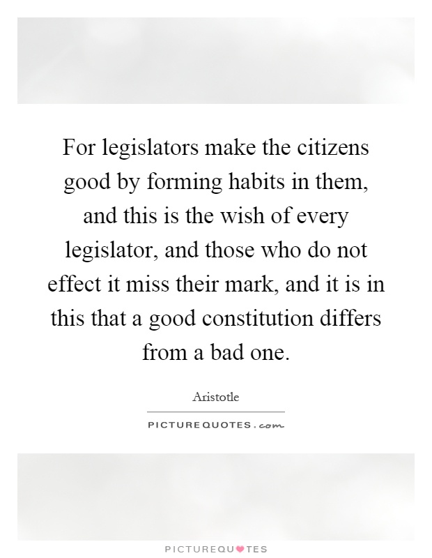 For legislators make the citizens good by forming habits in them, and this is the wish of every legislator, and those who do not effect it miss their mark, and it is in this that a good constitution differs from a bad one Picture Quote #1