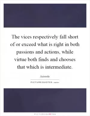 The vices respectively fall short of or exceed what is right in both passions and actions, while virtue both finds and chooses that which is intermediate Picture Quote #1