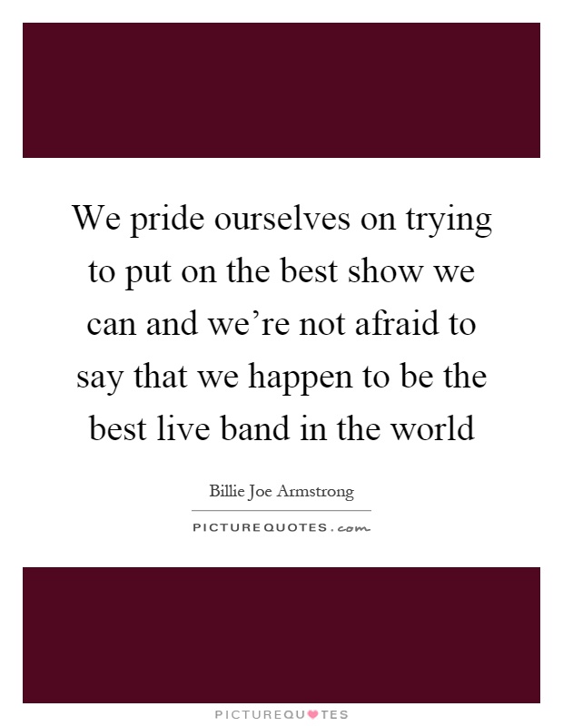 We pride ourselves on trying to put on the best show we can and we're not afraid to say that we happen to be the best live band in the world Picture Quote #1