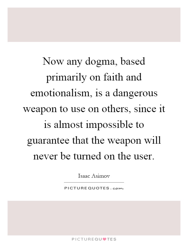 Now any dogma, based primarily on faith and emotionalism, is a dangerous weapon to use on others, since it is almost impossible to guarantee that the weapon will never be turned on the user Picture Quote #1