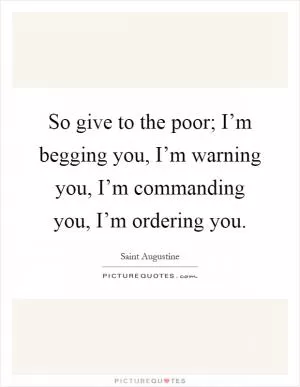 So give to the poor; I’m begging you, I’m warning you, I’m commanding you, I’m ordering you Picture Quote #1