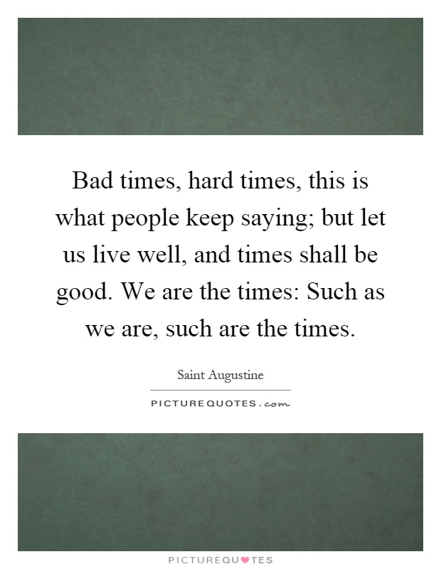 Bad times, hard times, this is what people keep saying; but let us live well, and times shall be good. We are the times: Such as we are, such are the times Picture Quote #1