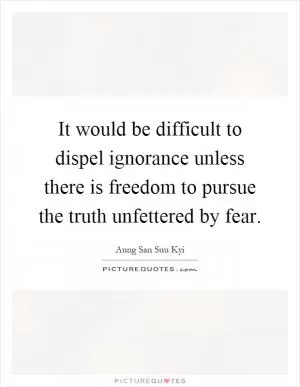 It would be difficult to dispel ignorance unless there is freedom to pursue the truth unfettered by fear Picture Quote #1