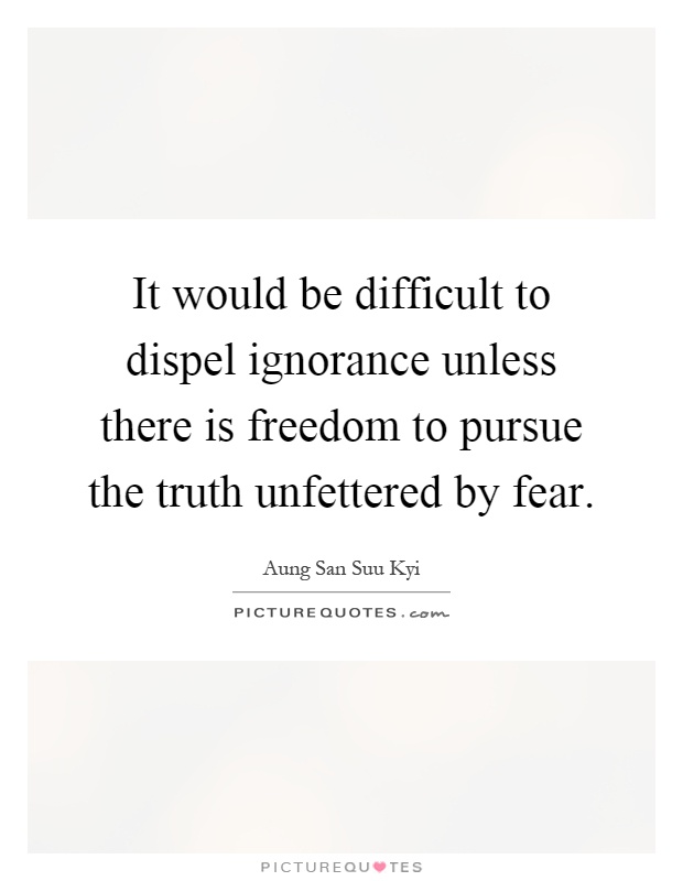 It would be difficult to dispel ignorance unless there is freedom to pursue the truth unfettered by fear Picture Quote #1