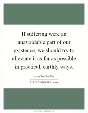 If suffering were an unavoidable part of our existence, we should try to alleviate it as far as possible in practical, earthly ways Picture Quote #1