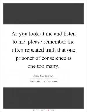 As you look at me and listen to me, please remember the often repeated truth that one prisoner of conscience is one too many Picture Quote #1