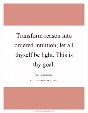 Transform reason into ordered intuition; let all thyself be light. This is thy goal Picture Quote #1