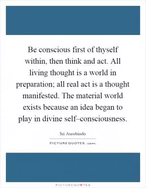 Be conscious first of thyself within, then think and act. All living thought is a world in preparation; all real act is a thought manifested. The material world exists because an idea began to play in divine self–consciousness Picture Quote #1