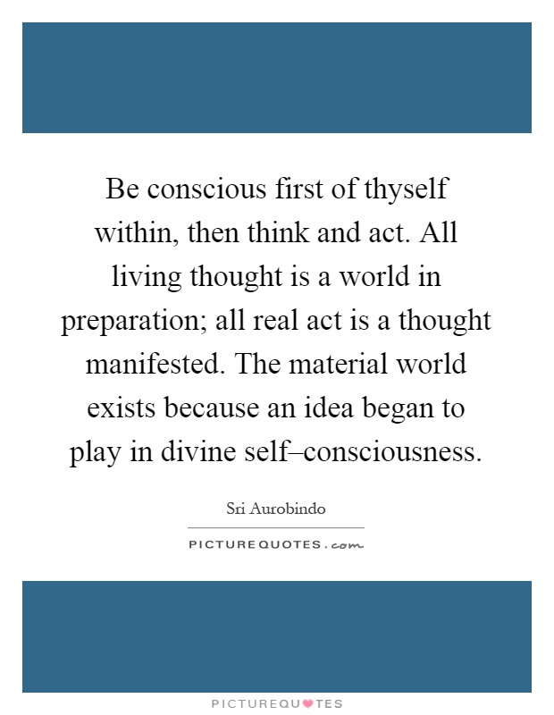 Be conscious first of thyself within, then think and act. All living thought is a world in preparation; all real act is a thought manifested. The material world exists because an idea began to play in divine self–consciousness Picture Quote #1