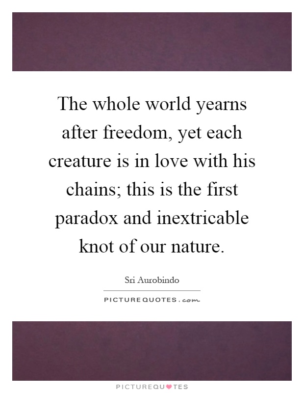 The whole world yearns after freedom, yet each creature is in love with his chains; this is the first paradox and inextricable knot of our nature Picture Quote #1