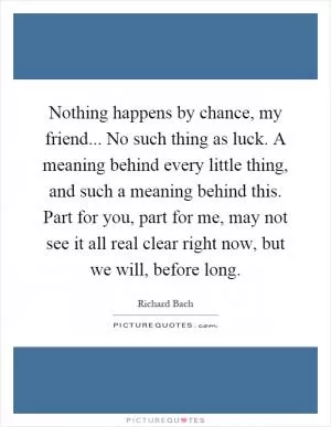 Nothing happens by chance, my friend... No such thing as luck. A meaning behind every little thing, and such a meaning behind this. Part for you, part for me, may not see it all real clear right now, but we will, before long Picture Quote #1