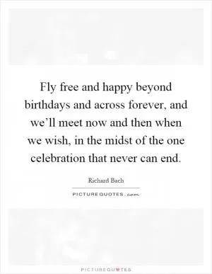 Fly free and happy beyond birthdays and across forever, and we’ll meet now and then when we wish, in the midst of the one celebration that never can end Picture Quote #1
