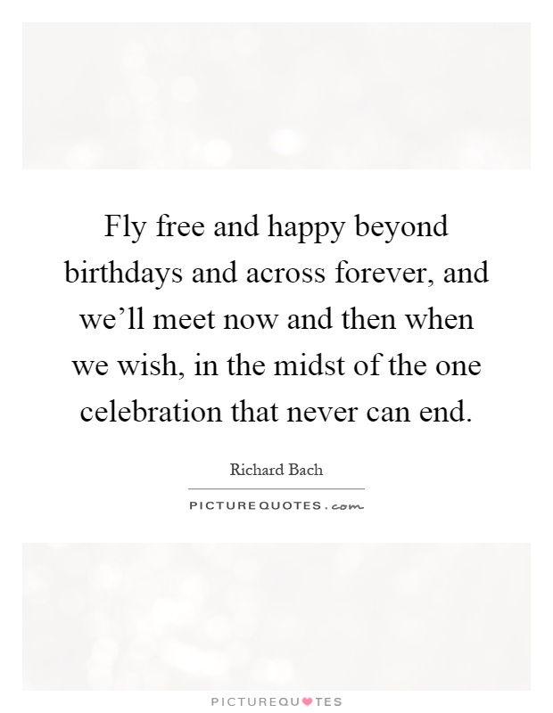 Fly free and happy beyond birthdays and across forever, and we'll meet now and then when we wish, in the midst of the one celebration that never can end Picture Quote #1