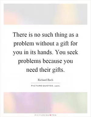 There is no such thing as a problem without a gift for you in its hands. You seek problems because you need their gifts Picture Quote #1