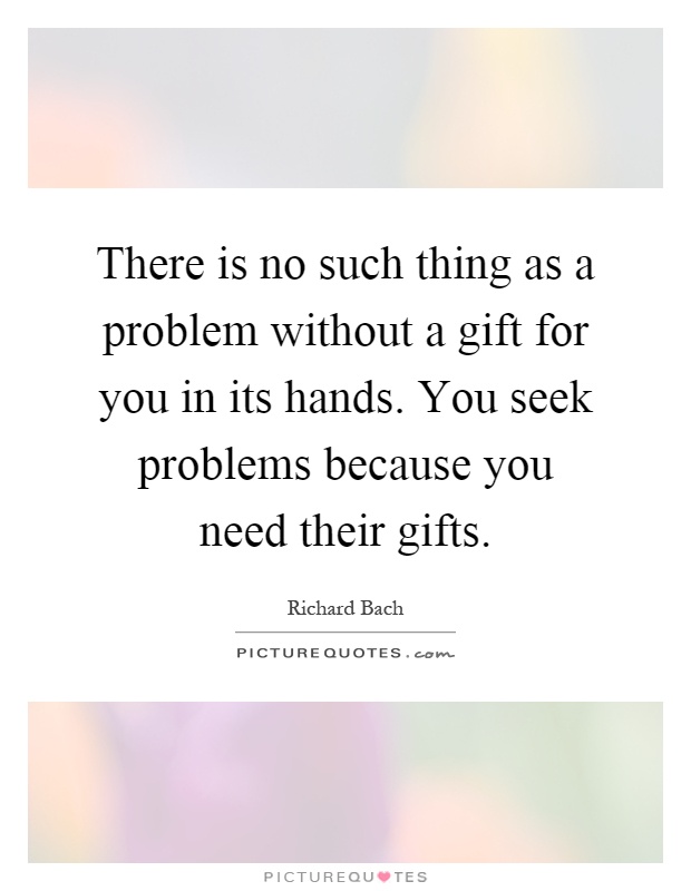 There is no such thing as a problem without a gift for you in its hands. You seek problems because you need their gifts Picture Quote #1