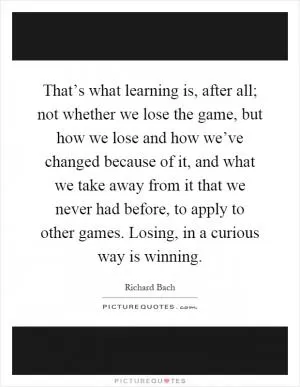 That’s what learning is, after all; not whether we lose the game, but how we lose and how we’ve changed because of it, and what we take away from it that we never had before, to apply to other games. Losing, in a curious way is winning Picture Quote #1