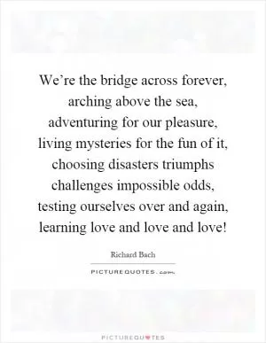 We’re the bridge across forever, arching above the sea, adventuring for our pleasure, living mysteries for the fun of it, choosing disasters triumphs challenges impossible odds, testing ourselves over and again, learning love and love and love! Picture Quote #1