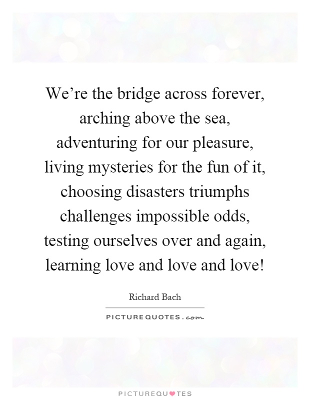 We're the bridge across forever, arching above the sea, adventuring for our pleasure, living mysteries for the fun of it, choosing disasters triumphs challenges impossible odds, testing ourselves over and again, learning love and love and love! Picture Quote #1