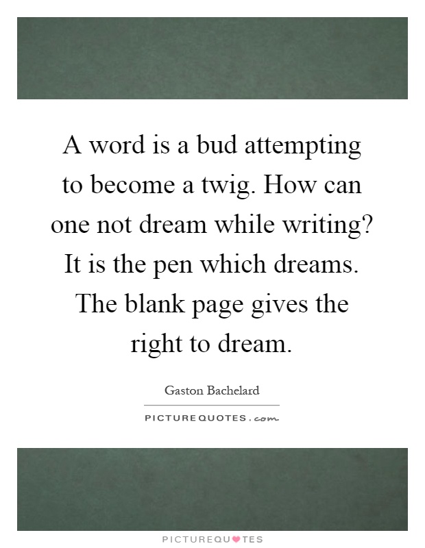 A word is a bud attempting to become a twig. How can one not dream while writing? It is the pen which dreams. The blank page gives the right to dream Picture Quote #1