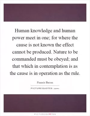 Human knowledge and human power meet in one; for where the cause is not known the effect cannot be produced. Nature to be commanded must be obeyed; and that which in contemplation is as the cause is in operation as the rule Picture Quote #1