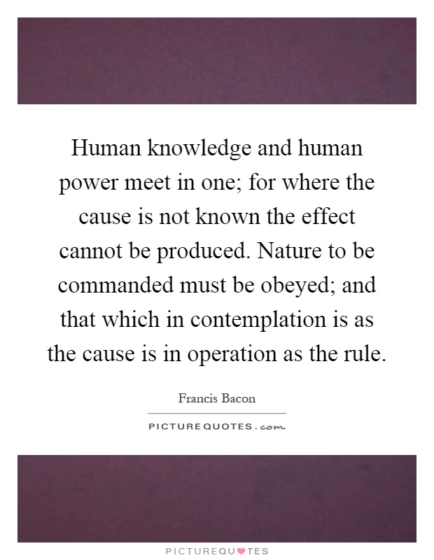 Human knowledge and human power meet in one; for where the cause is not known the effect cannot be produced. Nature to be commanded must be obeyed; and that which in contemplation is as the cause is in operation as the rule Picture Quote #1