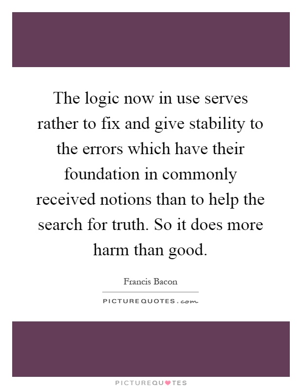 The logic now in use serves rather to fix and give stability to the errors which have their foundation in commonly received notions than to help the search for truth. So it does more harm than good Picture Quote #1