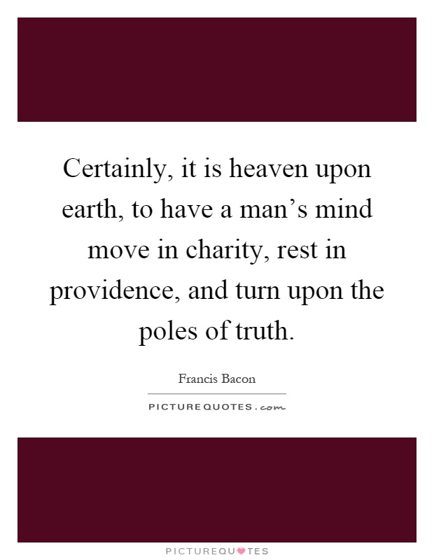 Certainly, it is heaven upon earth, to have a man's mind move in charity, rest in providence, and turn upon the poles of truth Picture Quote #1