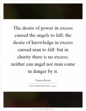 The desire of power in excess caused the angels to fall; the desire of knowledge in excess caused man to fall: but in charity there is no excess; neither can angel nor man come in danger by it Picture Quote #1