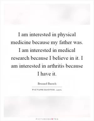 I am interested in physical medicine because my father was. I am interested in medical research because I believe in it. I am interested in arthritis because I have it Picture Quote #1