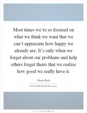 Most times we’re so focused on what we think we want that we can’t appreciate how happy we already are. It’s only when we forget about our problems and help others forget theirs that we realize how good we really have it Picture Quote #1