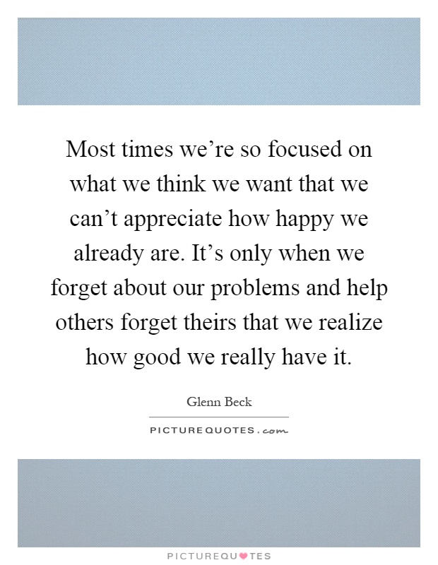 Most times we're so focused on what we think we want that we can't appreciate how happy we already are. It's only when we forget about our problems and help others forget theirs that we realize how good we really have it Picture Quote #1