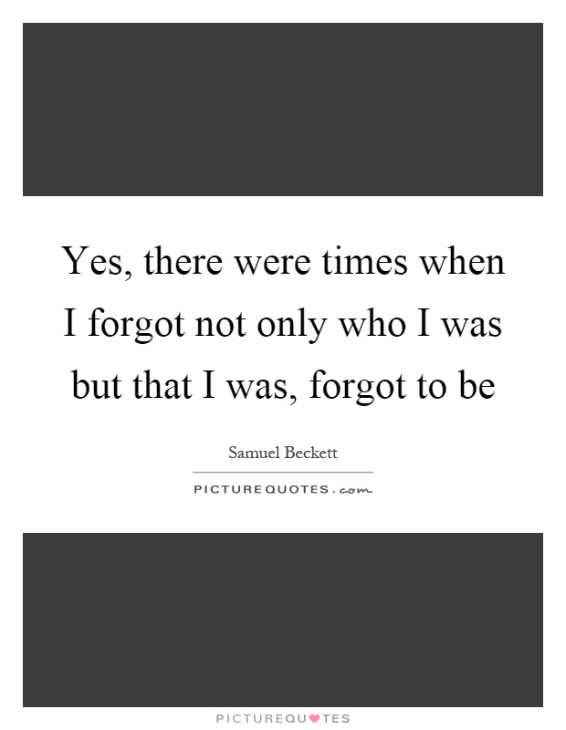 Yes, there were times when I forgot not only who I was but that I was, forgot to be Picture Quote #1
