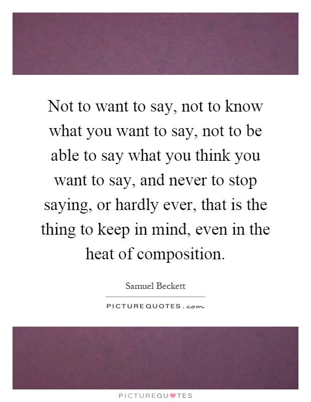 Not to want to say, not to know what you want to say, not to be able to say what you think you want to say, and never to stop saying, or hardly ever, that is the thing to keep in mind, even in the heat of composition Picture Quote #1