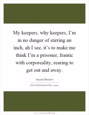 My keepers, why keepers, I’m in no danger of stirring an inch, ah I see, it’s to make me think I’m a prisoner, frantic with corporeality, rearing to get out and away Picture Quote #1