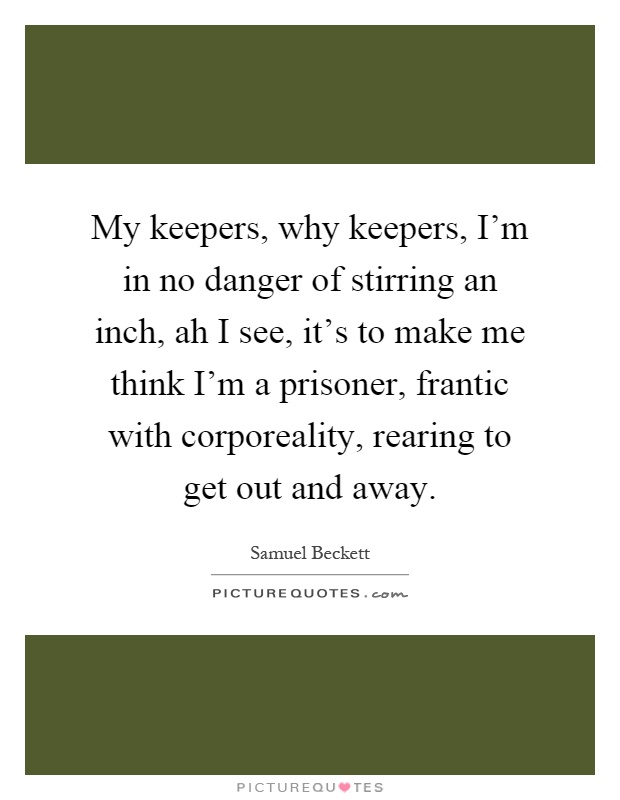 My keepers, why keepers, I'm in no danger of stirring an inch, ah I see, it's to make me think I'm a prisoner, frantic with corporeality, rearing to get out and away Picture Quote #1
