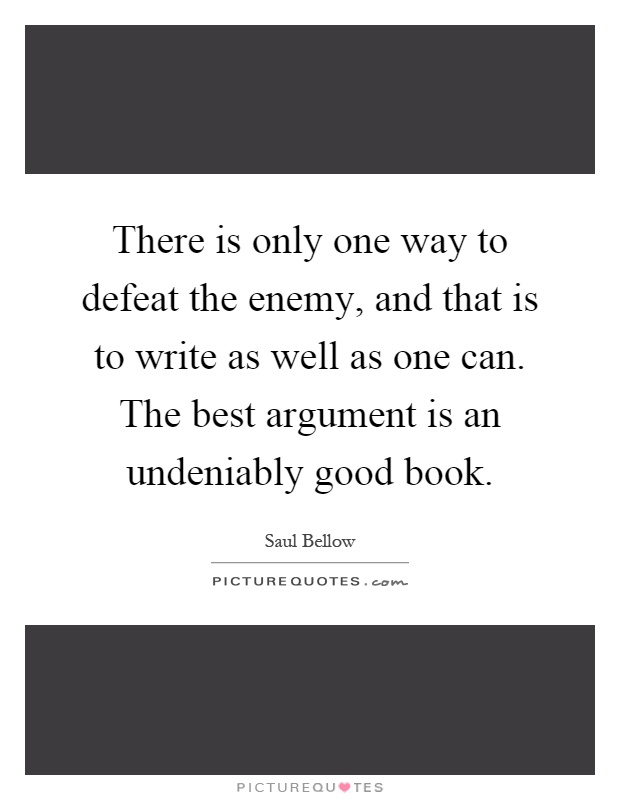 There is only one way to defeat the enemy, and that is to write as well as one can. The best argument is an undeniably good book Picture Quote #1