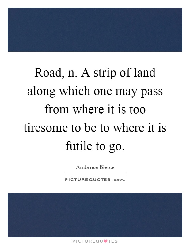 Road, n. A strip of land along which one may pass from where it is too tiresome to be to where it is futile to go Picture Quote #1