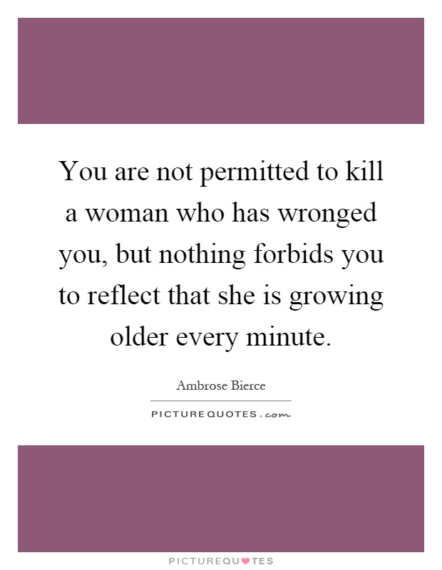 You are not permitted to kill a woman who has wronged you, but nothing forbids you to reflect that she is growing older every minute Picture Quote #1