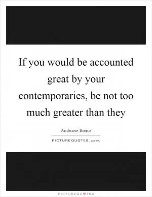 If you would be accounted great by your contemporaries, be not too much greater than they Picture Quote #1