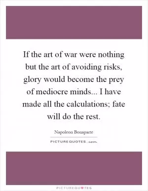 If the art of war were nothing but the art of avoiding risks, glory would become the prey of mediocre minds... I have made all the calculations; fate will do the rest Picture Quote #1
