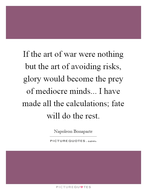 If the art of war were nothing but the art of avoiding risks, glory would become the prey of mediocre minds... I have made all the calculations; fate will do the rest Picture Quote #1