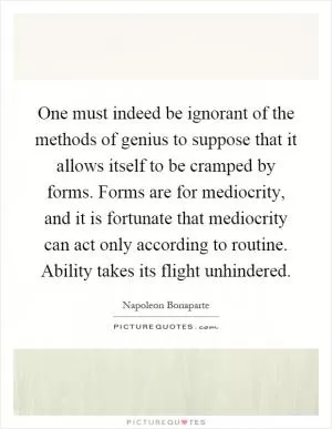 One must indeed be ignorant of the methods of genius to suppose that it allows itself to be cramped by forms. Forms are for mediocrity, and it is fortunate that mediocrity can act only according to routine. Ability takes its flight unhindered Picture Quote #1