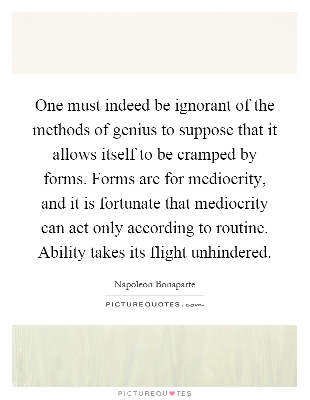 One must indeed be ignorant of the methods of genius to suppose that it allows itself to be cramped by forms. Forms are for mediocrity, and it is fortunate that mediocrity can act only according to routine. Ability takes its flight unhindered Picture Quote #1