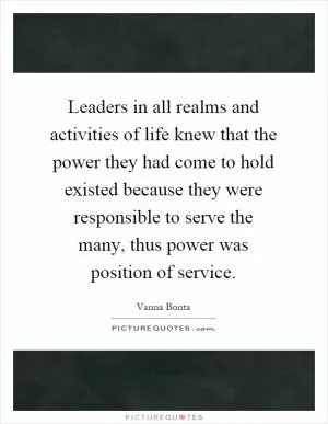 Leaders in all realms and activities of life knew that the power they had come to hold existed because they were responsible to serve the many, thus power was position of service Picture Quote #1