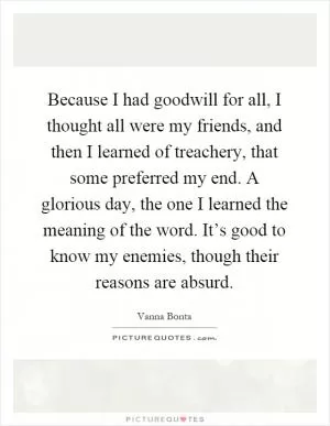 Because I had goodwill for all, I thought all were my friends, and then I learned of treachery, that some preferred my end. A glorious day, the one I learned the meaning of the word. It’s good to know my enemies, though their reasons are absurd Picture Quote #1