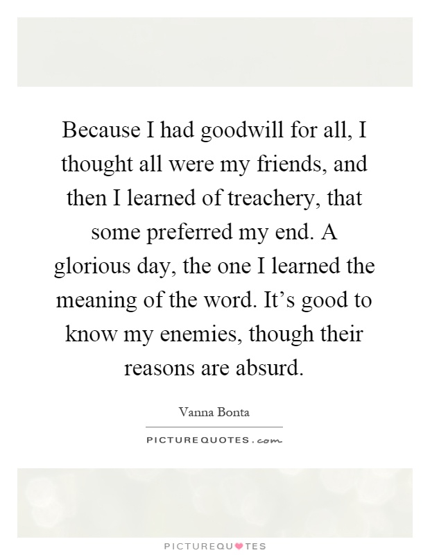 Because I had goodwill for all, I thought all were my friends, and then I learned of treachery, that some preferred my end. A glorious day, the one I learned the meaning of the word. It's good to know my enemies, though their reasons are absurd Picture Quote #1